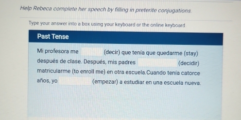 Help Rebeca complete her speech by filling in preterite conjugations. 
Type your answer into a box using your keyboard or the online keyboard. 
Past Tense 
Mi profesora me (decir) que tenía que quedarme (stay) 
después de clase. Después, mis padres (decidir) 
matricularme (to enroll me) en otra escuela.Cuando tenía catorce 
años, yo (empezar) a estudiar en una escuela nueva.