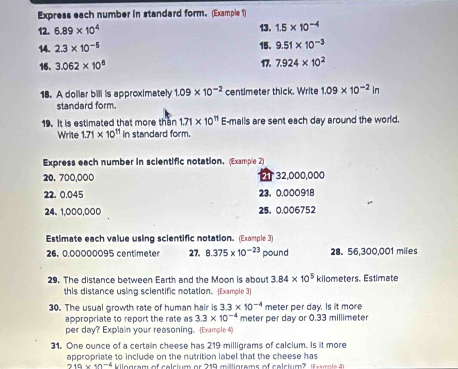 Express each number in standard form. (Example 1) 
12. 6.89* 10^4 13. 1.5* 10^(-4)
14. 2.3* 10^(-5) 15. 9.51* 10^(-3)
16. 3.062* 10^6 17. 7.924* 10^2
18. A dollar bill is approximately 1.09* 10^(-2) centimeter thick. Write 1.09* 10^(-2)in
standard form. 
19. It is estimated that more than 1.71* 10^(11)E -malls are sent each day around the world. 
Write 1.71* 10^(11) In standard form. 
Express each number in scientific notation. (Example 2)
20. 700,000 2 32,000,000
22. 0.045 23. 0,000918
24、 1,000,000 25, 0.006752
Estimate each value using scientific notation. (Example 3) 
26. 0.00000095 centimeter 27. 8.375* 10^(-23) pound 28. 56,300,001 miles
29. The distance between Earth and the Moon is about 3.84* 10^5 kilometers. Estimate 
this distance using scientific notation. (Example 3) 
30. The usual growth rate of human hair is 3.3* 10^(-4) meter per day, Is it more 
appropriate to report the rate as 3.3* 10^(-4) meter per day or 0.33 millimeter
per day? Explain your reasoning. (Example 4) 
31. One ounce of a certain cheese has 219 milligrams of calcium. Is it more 
appropriate to include on the nutrition label that the cheese has
219* 10^(-4) kilogram of calcium or 219 milligrams of calcium? (Example 4)