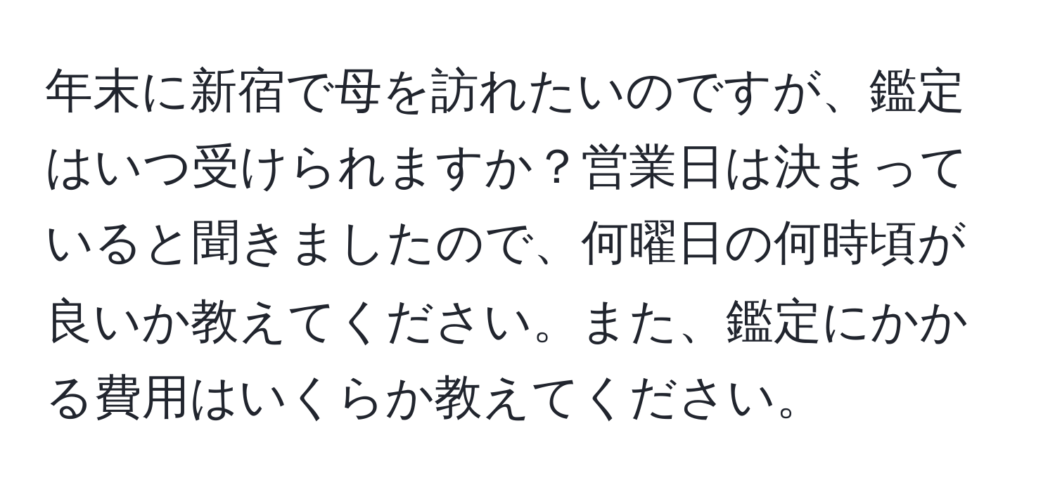 年末に新宿で母を訪れたいのですが、鑑定はいつ受けられますか？営業日は決まっていると聞きましたので、何曜日の何時頃が良いか教えてください。また、鑑定にかかる費用はいくらか教えてください。