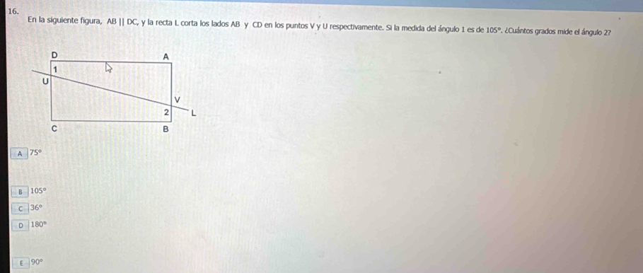 En la siguiente figura, ABparallel DC, y la recta L corta los lados AB γ CD en los puntos V y U respectivamente. Si la medida del ángulo 1 es de 105° 7. ¿Cuántos grados mide el ángulo 2?
A 75°
B 105°
C 36°
D 180°
E 90°