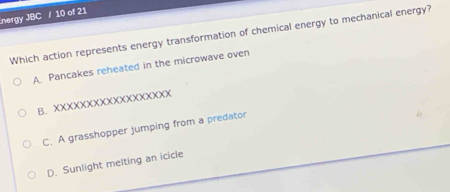 nergy JBC / 10 of 21
Which action represents energy transformation of chemical energy to mechanical energy?
A. Pancakes reheated in the microwave oven
B. XXXXXXXXXXXXXXXXXX
C. A grasshopper jumping from a predator
D. Sunlight melting an icicle