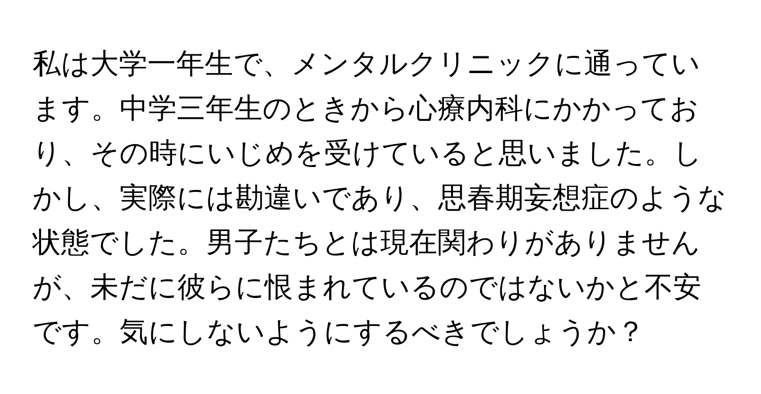 私は大学一年生で、メンタルクリニックに通っています。中学三年生のときから心療内科にかかっており、その時にいじめを受けていると思いました。しかし、実際には勘違いであり、思春期妄想症のような状態でした。男子たちとは現在関わりがありませんが、未だに彼らに恨まれているのではないかと不安です。気にしないようにするべきでしょうか？