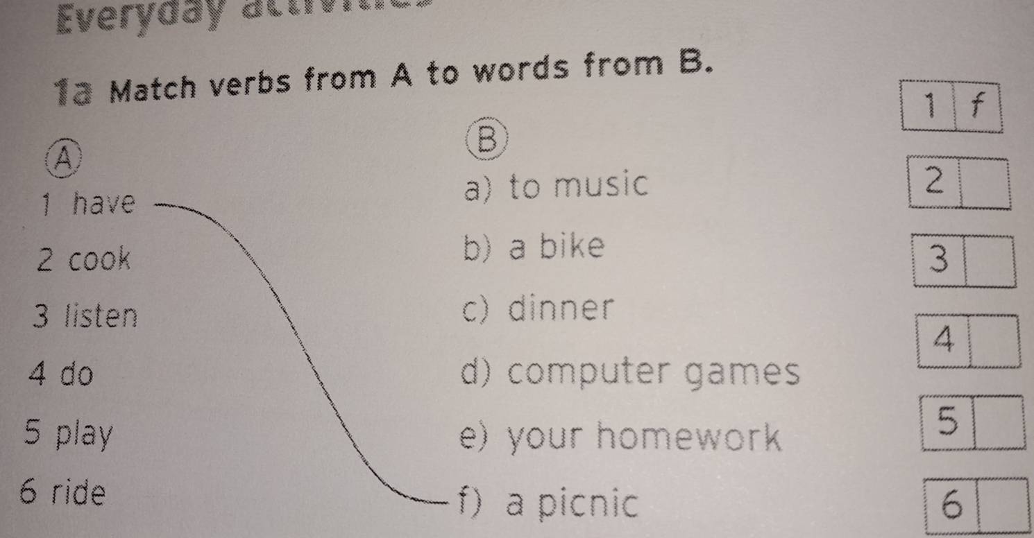 Everyday activi 
1a Match verbs from A to words from B. 
1 f 
Ⓐ 
B 
1 have a) to music 
2 
b) a bike 
2 cook 3
3 listen c) dinner 
4 
4 do d) computer games 
5 play e) your homework 
5 
6 ride 
f)a picnic 6