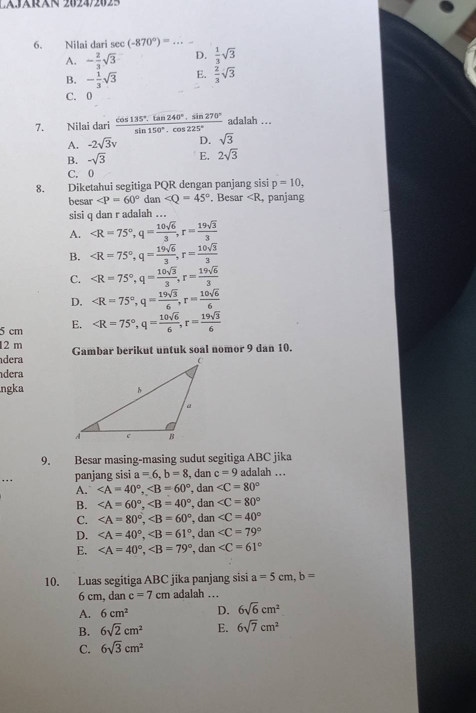 LAJRN 2624/2025
6. Nilai dari sec (-870°)= _
A. - 2/3 sqrt(3)
D.  1/3 sqrt(3)
B. - 1/3 sqrt(3)
E.  2/3 sqrt(3)
C. 0
7. Nilai dari  cos 135°· tan 240°· sin 270°/sin 150°· cos 225°  adalah …
A. -2sqrt(3)v
D. sqrt(3)
B. -sqrt(3)
E. 2sqrt(3)
C.0
8. Diketahui segitiga PQR dengan panjang sisi p=10,
besar ∠ P=60° dan ∠ Q=45°. Besar
A.
B.
C.
D.
5 cm E.
12 m
dera Gambar berikut untuk soal nomor 9 dan 10.
dera
ngka
9. Besar masing-masing sudut segitiga ABC jika
panjang sisi a=6,b=8 , dan c=9 adalah …
A. , dan
B. , dan
C. , dan
D. , dan
E. , dan
10. Luas segitiga ABC jika panjang sisi a=5cm,b=
6 cm, dan c=7cm adalah …
A. 6cm^2 D. 6sqrt(6)cm^2
B. 6sqrt(2)cm^2 E. 6sqrt(7)cm^2
C. 6sqrt(3)cm^2