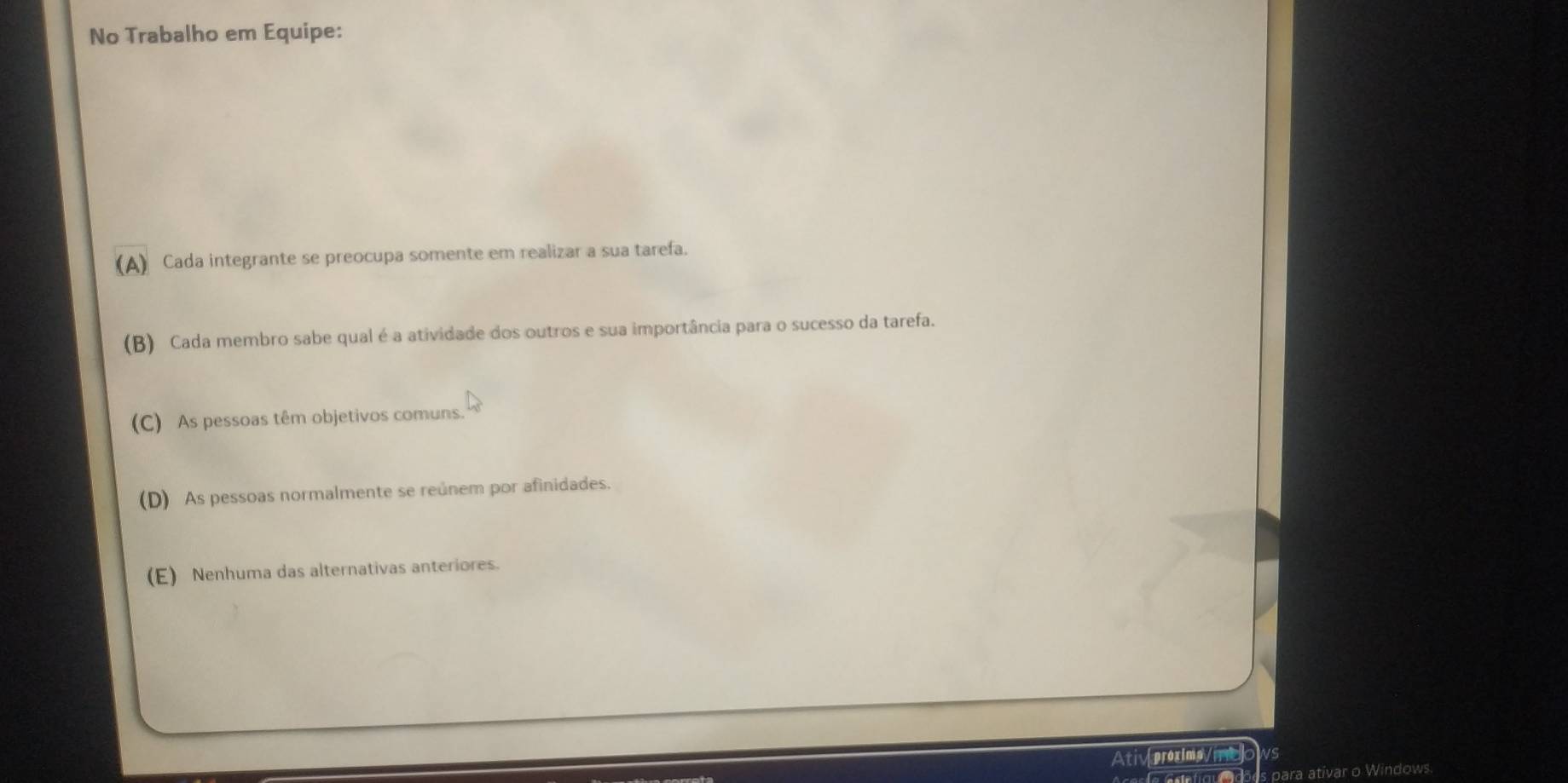 No Trabalho em Equipe:
(A) Cada integrante se preocupa somente em realizar a sua tarefa.
(B) Cada membro sabe qual é a atividade dos outros e sua importância para o sucesso da tarefa.
(C) As pessoas têm objetivos comuns.
(D) As pessoas normalmente se reúnem por afinidades.
(E) Nenhuma das alternativas anteriores.
Atiproxima/n vs
para ativar o Windows.