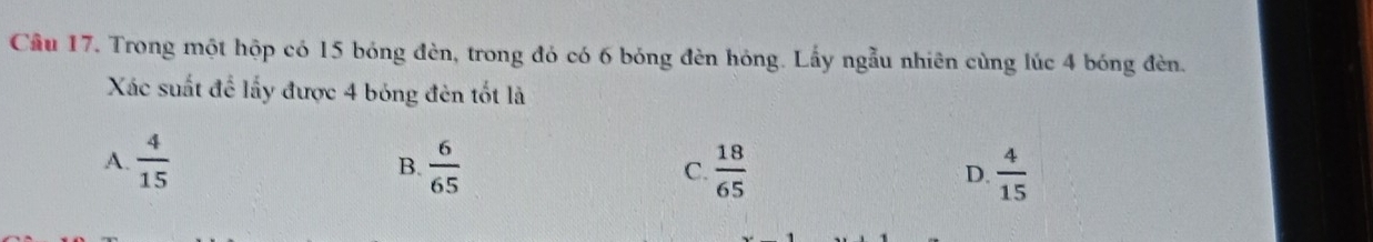 Cầu 17. Trong một hộp có 15 bóng đèn, trong đó có 6 bóng đèn hóng. Lấy ngẫu nhiên cùng lúc 4 bóng đèn.
Xác suất để lấy được 4 bóng đèn tốt là
A.  4/15  B.  6/65  C.  18/65  D.  4/15 