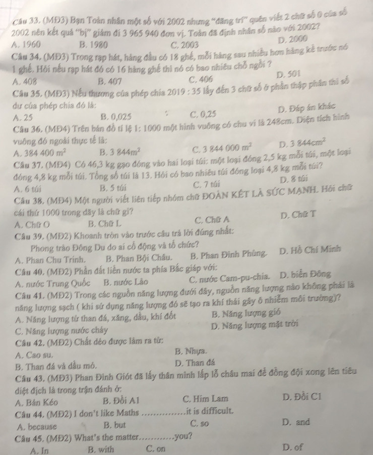 (MĐ3) Bạn Toàn nhân một số với 2002 nhưng 'đăng trữ” quên viết 2 chữ số 0 của số
2002 nên kết quả ''bị'' giám đí 3 965 940 đơn vị. Toàn đã định nhân số nào với 2002?
A. 1960 B. 1980 C. 2003
D. 2000
Câu 34, (MĐ3) Trong rạp hát, hàng đầu có 18 ghế, mỗi hàng sau nhiều hơn hàng kể trước nó
1 ghế, Hồi nếu rạp hát đó có 16 hàng ghế thì nó có bao nhiêu chỗ ngỗi ?
D. 501
A. 408 B. 407 C. 406
Câu 35. (MĐ3) Nếu thương của phép chía 2019:35 lấy đến 3 chữ số ở phần thập phân thị số
dư của phép chía đó là:
D. Đáp án khác
A. 25 B. 0,025 C. 0,25
Câu 36, (MĐ4) Trên bán đồ tí lệ 1: 1000 một hình vuông có chu vi là 248cm. Diện tích hình
vuông đó ngoài thực tế là:
A. 384400m^2 B. 3844m^2 C. 3844000m^2 D. 3844cm^2
Câu 37, (MĐ4) Có 46,3 kg gạo đóng vào hai loại túi: một loại đóng 2,5 kg mỗi túi, một loại
đóng 4,8 kg mỗi túi. Tổng số túi là 13. Hỏi có bao nhiêu túi đóng loại 4,8 kg mỗi túi?
A. 6 túi B. 5 túi C. 7 túi D. 8 túi
Câu 38, (MĐ4) Một người viết liên tiếp nhóm chữ ĐOAN KÊT LÀ SÚC MANH. Hỏi chữ
cái thứ 1000 trong dãy là chữ gi?
A. Chữ O B. Chữ L C. Chữ A D. Chữ T
Câu 39. (MĐ2) Khoanh tròn vào trước câu trả lời đúng nhất:
Phong trào Đông Du do ai cổ động và tổ chức?
A. Phan Chu Trinh. B. Phan Bội Châu. B. Phan Đình Phùng. D. Hồ Chí Minh
Câu 40. (MĐ2) Phần đất liễn nước ta phía Bắc giáp với:
A. nước Trung Quốc B. nước Lào C. nước Cam-pu-chia. D. biển Đông
Câu 41. (MĐ2) Trong các nguồn năng lượng đưới đây, nguồn năng lượng nào không phải là
năng lượng sạch ( khi sứ dụng năng lượng đó sẽ tạo ra khí thải gây ô nhiễm môi trường)?
A. Năng lượng từ than đá, xăng, dầu, khí đốt B. Năng lượng gió
C. Năng lượng nước chảy D. Năng lượng mặt trời
Câu 42. (MĐ2) Chất dẻo được làm ra từ:
A. Cao su. B. Nhựa.
B. Than đá và dầu mỏ. D. Than đá
Câu 43. (MĐ3) Phan Đinh Giót đã lấy thân mình lấp lỗ châu mai đễ đồng đội xong lên tiêu
điệt địch là trong trận đánh ở:
A. Bản Kéo B. Đồi A1 C. Him Lam D. Đồi C1
Câu 44. (MĐ2) I don’t like Maths _it is difficult.
A. because B. but C. so D. and
Câu 45. (MĐ2) What’s the matter._        you?
A. In B. with C. on
D. of