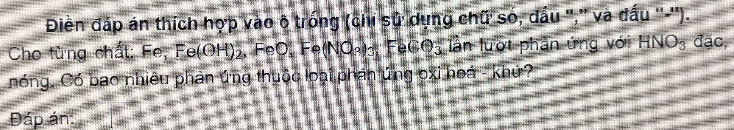 Điền đáp án thích hợp vào ô trống (chỉ sử dụng chữ số, dấu ",'' và dấu ''-''). 
Cho từng chất: Fe, Fe(OH)_2 , FeO, Fe(NO_3)_3 , Fe CO_3 lần lượt phản ứng với HNO_3 đặc, 
nóng. Có bao nhiêu phản ứng thuộc loại phản ứng oxi hoá - khử? 
Đáp án: