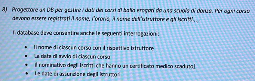 Progettare un DB per gestire i dati dei corsi di ballo erogati da una scuola di danza. Per ogni corso 
devono essere registrati il nome, l’orario, il nome dell’istruttore e gli iscritti., 
Il database deve consentire anche le seguenti interrogazioni: 
Il nome di ciascun corso con il rispettivo istruttore 
La data di avvio di ciascun corso 
Il nominativo degli iscritti che hanno un certificato medico scaduto[ 
Le date di assunzione degli istruttori