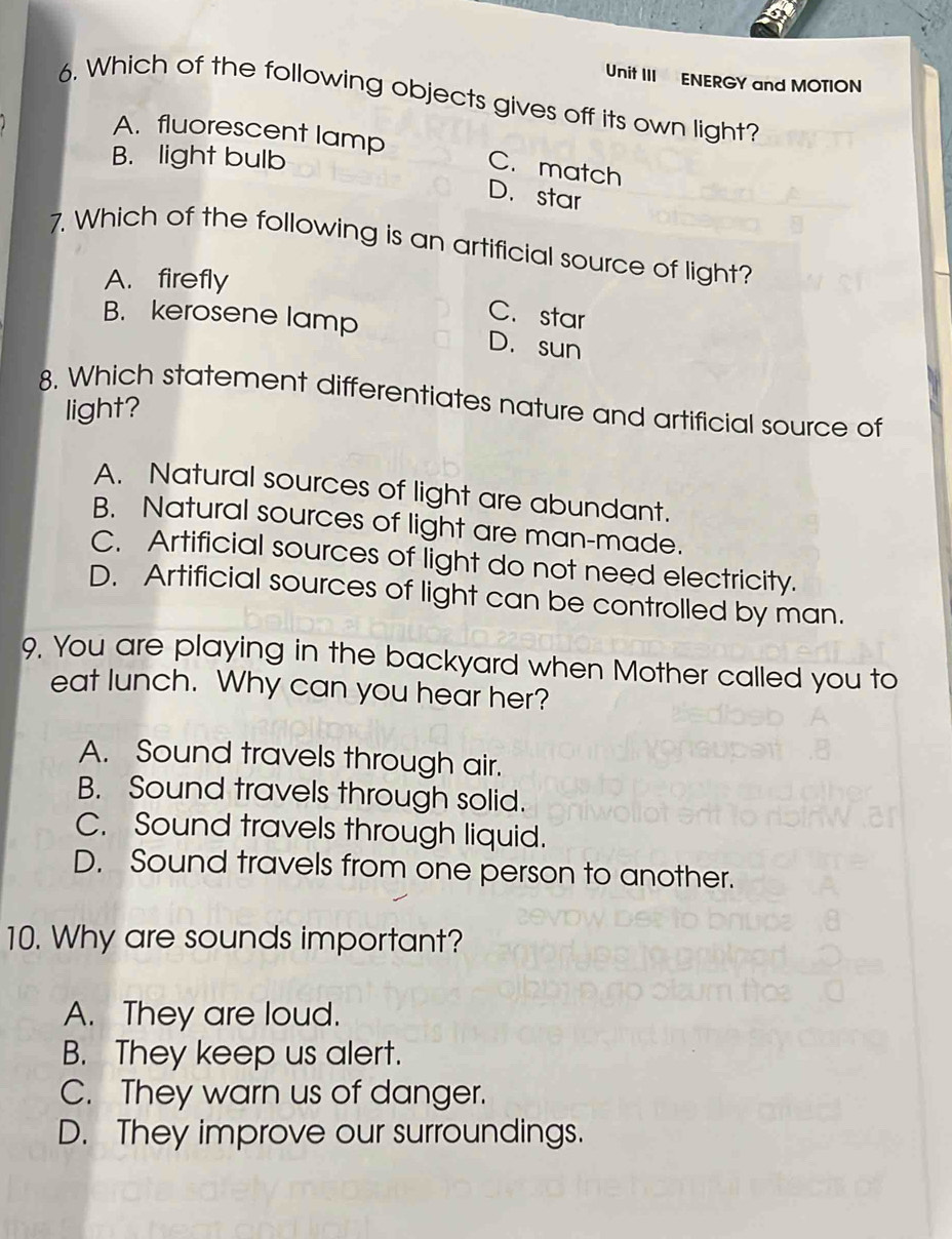 Unit III ENERGY and MOTION
6. Which of the following objects gives off its own light?
A. fluorescent lamp
B. light bulb
C. match
D. star
7. Which of the following is an artificial source of light?
A. firefly
C. star
B. kerosene lamp D. sun
8. Which statement differentiates nature and artificial source of
light?
A. Natural sources of light are abundant.
B. Natural sources of light are man-made.
C. Artificial sources of light do not need electricity.
D. Artificial sources of light can be controlled by man.
9. You are playing in the backyard when Mother called you to
eat lunch. Why can you hear her?
A. Sound travels through air.
B. Sound travels through solid.
C. Sound travels through liquid.
D. Sound travels from one person to another.
10. Why are sounds important?
A. They are loud.
B. They keep us alert.
C. They warn us of danger.
D. They improve our surroundings.
