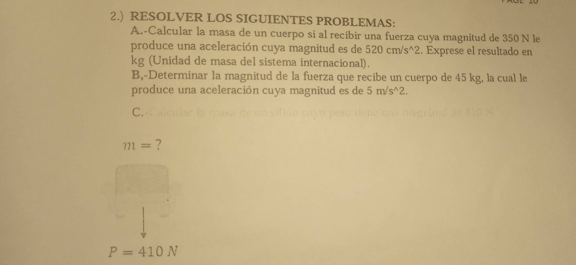 2.) RESOLVER LOS SIGUIENTES PROBLEMAS: 
A.-Calcular la masa de un cuerpo si al recibir una fuerza cuya magnitud de 350 N le 
produce una aceleración cuya magnitud es de 520cm/s^(wedge)2. Exprese el resultado en
kg (Unidad de masa del sistema internacional). 
B,-Determinar la magnitud de la fuerza que recibe un cuerpo de 45 kg, la cual le 
produce una aceleración cuya magnitud es de 5m/s^(wedge)2. 
C.
m= ?
P=410N