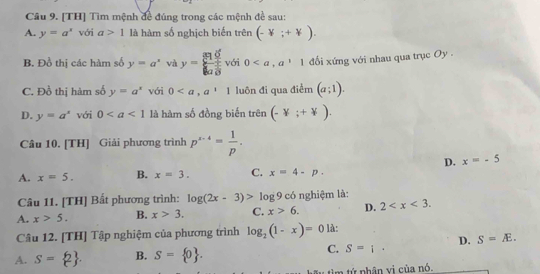 [TH] Tìm mệnh đề đúng trong các mệnh đề sau:
A. y=a^x với a>1 là hàm số nghịch biến trên (-Y;+Y).
B. Đồ thị các hàm số y=a^x và y=frac 810^x4 yendarray  với 0, a^11 đối xứng với nhau qua trục Oy .
C. Đồ thị hàm số y=a^x với 0, a^11 luôn đi qua điểm (a;1).
D. y=a^x với 0 là hàm số đồng biến trên (-Y;+Y). 
Câu 10. [TH] Giải phương trình p^(x-4)= 1/p .
D. x=-5
A. x=5. B. x=3. C. x=4-p. 
Câu 11. [TH] Bất phương trình: log (2x-3)>log 9c6 nghiệm là:
A. x>5. B. x>3. C. x>6. D. 2 . 
Câu 12. [TH] Tập nghiệm của phương trình log _2(1-x)=0 là:
A. S= 2. B. S= 0. C. S=i· D. S=E. 
tìm tứ phân vị của nó.