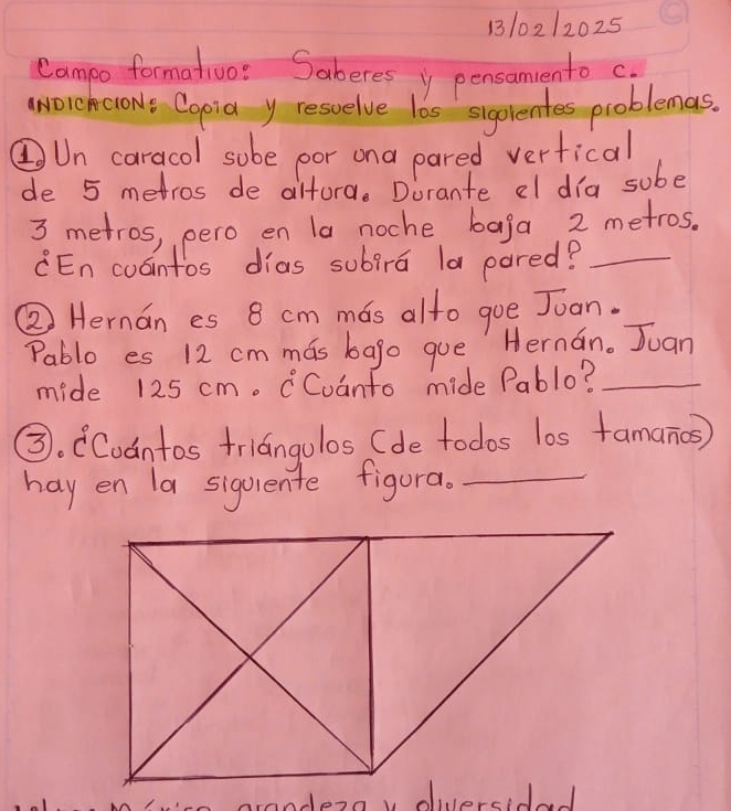 110212025 
Campo formatoo: Saberes y pensamento c. 
aNOrchcloNe Copia y resuelve las sigorentes problemas. 
②Un caracol sobe por ona pared verfical 
de 5 metros de altord. Dorante el dia sube
3 metros, pero en la noche baga 2 metros. 
CEn coointos dias subira la pared?_ 
② Hernan es 8 cm mos alto gue Joan. 
Pablo es 12 cm mas bago que Hernan. Juan 
mide 125 cm. Cvanto mide Pablo?_ 
③. CCodntos friangolos (de todos los famanios) 
hay en la sigoiente figura._