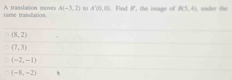 A translation moves A(-3,2) to A'(0,0). Find B' , the image of B(5,4) under the
same translation.
(8,2)
(7,3)
(-2,-1)
(-8,-2)