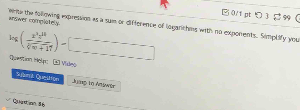 つ 3 [ 99 
answer completely. 
Write the following expression as a sum or difference of logarithms with no exponents. Simplify you
log ( x^5z^(19)/sqrt[3](w+17) )=□
Question Help: * Video 
Submit Question Jump to Answer 
Question 86