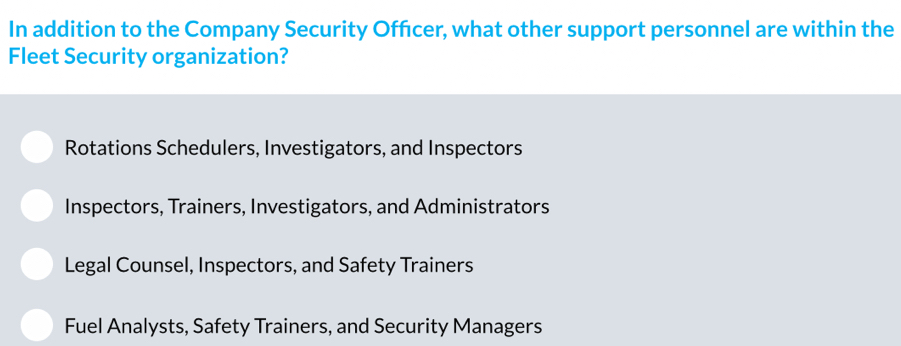 In addition to the Company Security Offcer, what other support personnel are within the
Fleet Security organization?
Rotations Schedulers, Investigators, and Inspectors
Inspectors, Trainers, Investigators, and Administrators
Legal Counsel, Inspectors, and Safety Trainers
Fuel Analysts, Safety Trainers, and Security Managers