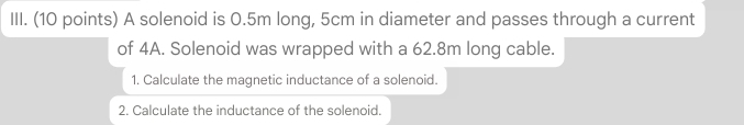 A solenoid is 0.5m long, 5cm in diameter and passes through a current 
of 4A. Solenoid was wrapped with a 62.8m long cable. 
1. Calculate the magnetic inductance of a solenoid. 
2. Calculate the inductance of the solenoid.