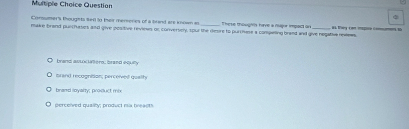 Consumer's thoughts tied to their memories of a brand are known as_ These thoughts have a major impact on as they can inspire consumers to
make brand purchases and give positive reviews or, conversely, spur the desire to purchase a competing brand and give negative reviews.
brand associations; brand equity
brand recognition; perceived quality
brand loyalty; product mix
perceived quality; product mix breadth