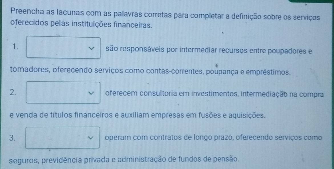 Preencha as lacunas com as palavras corretas para completar a definição sobre os serviços
oferecidos pelas instituições financeiras.
1. são responsáveis por intermediar recursos entre poupadores e
tomadores, oferecendo serviços como contas-correntes, poupança e empréstimos.
2. oferecem consultoria em investimentos, intermediação na compra
e venda de títulos financeiros e auxiliam empresas em fusões e aquisições.
3. operam com contratos de longo prazo, oferecendo serviços como
~
seguros, previdência privada e administração de fundos de pensão.