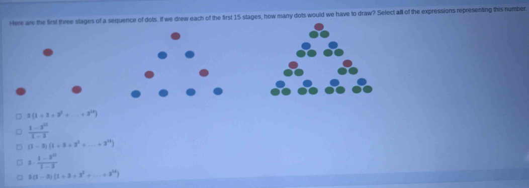 Here are the first three stages of a sequence of dots. If we drew each of the first 15 stages, how many dots would we have to draw? Select all of the expressions representing this number.
3(1+3+3^2+...+3^(14))
 (1-3^2)/1-3 
(1-3)(1+3+3^2+...+3^(14))
8.  (1-3^(10))/1-3 
3(1-3)(1+3+3^2+...+3^(14))