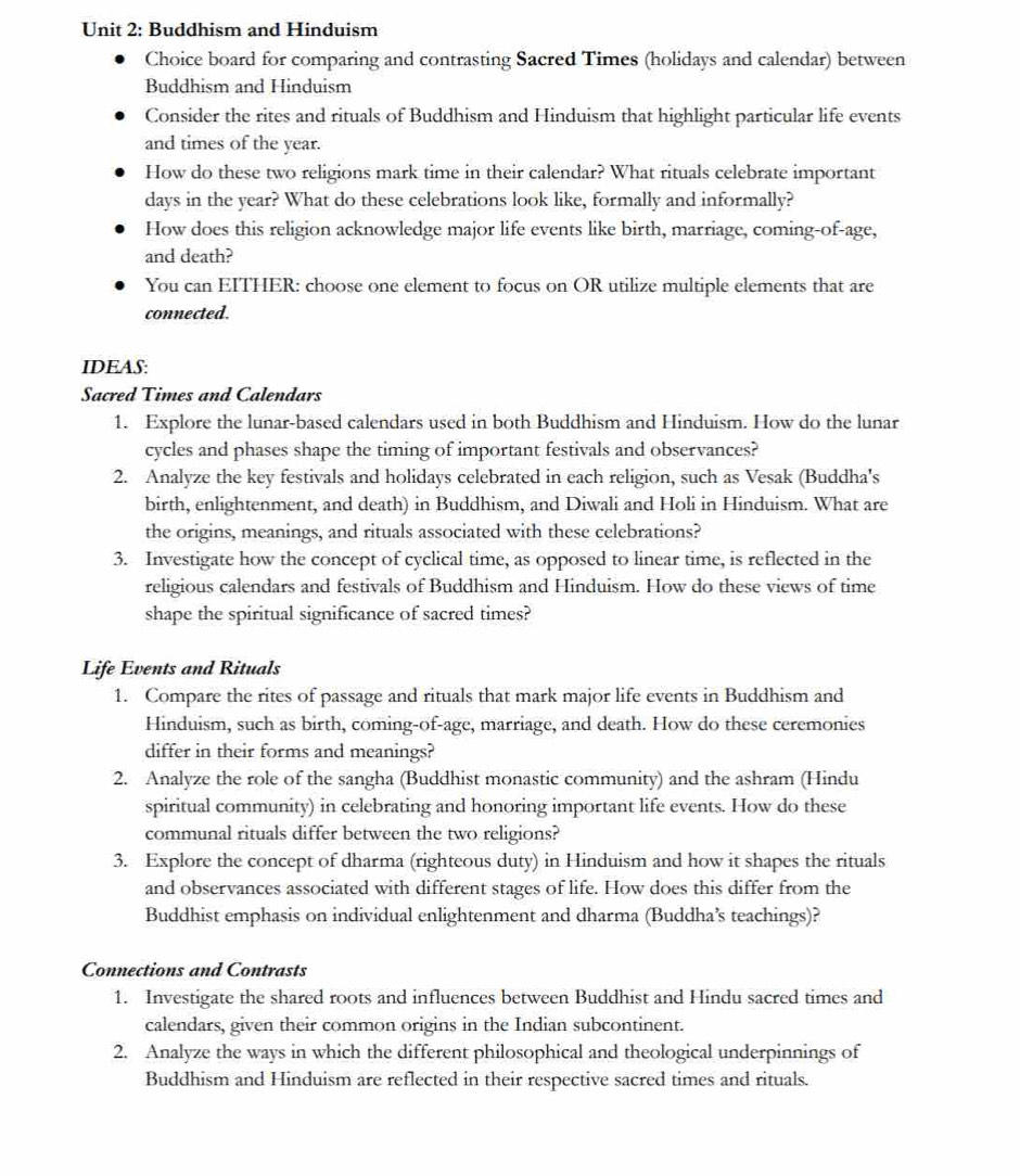 Buddhism and Hinduism 
Choice board for comparing and contrasting Sacred Times (holidays and calendar) between 
Buddhism and Hinduism 
Consider the rites and rituals of Buddhism and Hinduism that highlight particular life events 
and times of the year. 
How do these two religions mark time in their calendar? What rituals celebrate important 
days in the year? What do these celebrations look like, formally and informally? 
How does this religion acknowledge major life events like birth, marriage, coming-of-age, 
and death? 
You can EITHER: choose one element to focus on OR utilize multiple elements that are 
connected. 
IDEAS: 
Sacred Times and Calendars 
1. Explore the lunar-based calendars used in both Buddhism and Hinduism. How do the lunar 
cycles and phases shape the timing of important festivals and observances? 
2. Analyze the key festivals and holidays celebrated in each religion, such as Vesak (Buddha's 
birth, enlightenment, and death) in Buddhism, and Diwali and Holi in Hinduism. What are 
the origins, meanings, and rituals associated with these celebrations? 
3. Investigate how the concept of cyclical time, as opposed to linear time, is reflected in the 
religious calendars and festivals of Buddhism and Hinduism. How do these views of time 
shape the spiritual significance of sacred times? 
Life Events and Rituals 
1. Compare the rites of passage and rituals that mark major life events in Buddhism and 
Hinduism, such as birth, coming-of-age, marriage, and death. How do these ceremonies 
differ in their forms and meanings? 
2. Analyze the role of the sangha (Buddhist monastic community) and the ashram (Hindu 
spiritual community) in celebrating and honoring important life events. How do these 
communal rituals differ between the two religions? 
3. Explore the concept of dharma (righteous duty) in Hinduism and how it shapes the rituals 
and observances associated with different stages of life. How does this differ from the 
Buddhist emphasis on individual enlightenment and dharma (Buddha’s teachings)? 
Connections and Contrasts 
1. Investigate the shared roots and influences between Buddhist and Hindu sacred times and 
calendars, given their common origins in the Indian subcontinent. 
2. Analyze the ways in which the different philosophical and theological underpinnings of 
Buddhism and Hinduism are reflected in their respective sacred times and rituals.