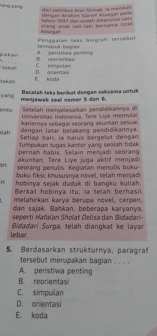 rang yang
_
dari politikus Alwi Shihab. Ia menikah
dengan Ibrahim Sjarief Assegaf pada
tahun 1997 dan sudah dikaruniai satu
orang anak laki-laki bernama Izzat
Assegaf.
Penggalan teks biografi tersebut
termasuk bagian . . . .
pakan A. peristiwa penting
B. reorientasi
h . . . .
i tokoh C. simpulan
D. orientasi
bakan E. koda
Bacalah teks berikut dengan saksama untuk
yang menjawab soal nomor 5 dan 6.
entu Setelah menyelesaikan pendidikannya di
Universitas Indonesia, Tere Liye memulai
kariernya sebagai seorang akuntan sesuai
lah dengan latar belakang pendidikannya.
Setiap hari, ia harus bergelut dengan
tumpukan tugas kantor yang seolah tidak
pernah habis. Selain menjadi seorang
akuntan, Tere Liye juga aktif menjadi
an seorang penulis. Kegiatan menulis buku-
buku fiksi, khususnya novel, telah menjadi
n hobinya sejak duduk di bangku kuliah.
Berkat hobinya itu, ia telah berhasil
I melahirkan karya berupa novel, cerpen,
dan sajak. Bahkan, beberapa karyanya,
seperti Hafalan Sholat Delisa dan Bidadari-
Bidadari Surga, telah diangkat ke layar
lebar.
5. Berdasarkan strukturnya, paragraf
tersebut merupakan bagian . . . .
A. peristiwa penting
B. reorientasi
C. simpulan
D. orientasi
E. koda