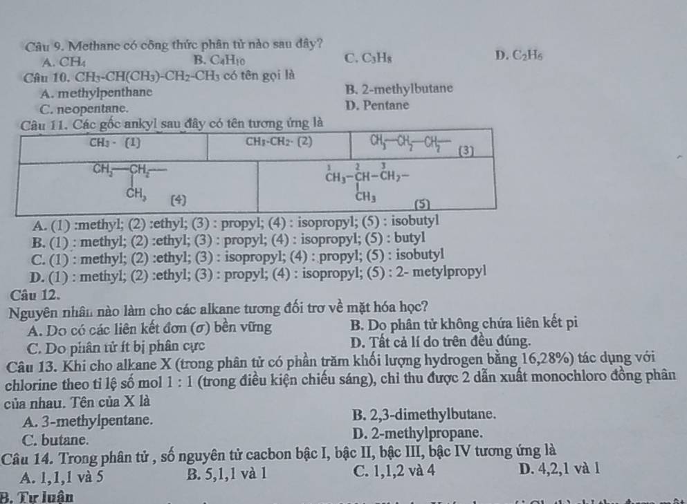 Methane có công thức phân tử nào sau đây?
D.
A. CH_4 B. C_4H_10 C. C_3H_8 C_2H_6
Câu 10.CH_3-CH(CH_3)-CH_2-CH_3 có tên gọi là
A. methylpenthane B. 2-methylbutane
C. neopentane. D. Pentane
sau đây có tên tương ứng là
A. (1) :methyl; (2) :ethyl; (3) : propyl; (4) : isopropyl; (5) : isob
B. (1) : methyl; (2) :ethyl; (3) : propyl; (4) : isopropyl; (5) : butyl
C. (1) : methyl; (2) :ethyl; (3) : isopropyl; (4) : propyl; (5) : isobutyl
D. (1) : methyl; (2) :ethyl; (3) : propyl; (4) : isopropyl; (5) : 2- metylpropyl
Câu 12.
Nguyên nhân nào làm cho các alkane tương đối trợ về mặt hóa học?
A. Do có các liên kết đơn (σ) bền vững B. Do phân tử không chứa liên kết pi
C. Do phân tử ít bị phân cực D. Tất cả lí do trên đều đúng.
Câu 13. Khi cho alkane X (trong phân tử có phần trăm khối lượng hydrogen bằng 16,28%) tác dụng với
chlorine theo tỉ lệ số mol 1:1 (trong điều kiện chiếu sáng), chỉ thu được 2 dẫn xuất monochloro đồng phân
của nhau. Tên của X là
A. 3-methylpentane. B. 2,3-dimethylbutane.
C. butane. D. 2-methylpropane.
Câu 14. Trong phân tử , số nguyên tử cacbon bậc I, bậc II, bậc III, bậc IV tương ứng là
A. 1,1,1 và 5 B. 5,1,1 và 1 C. 1,1,2 và 4 D. 4,2,1 và 1
B. Tư luân