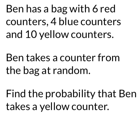 Ben has a bag with 6 red 
counters, 4 blue counters 
and 10 yellow counters. 
Ben takes a counter from 
the bag at random. 
Find the probability that Ben 
takes a yellow counter.