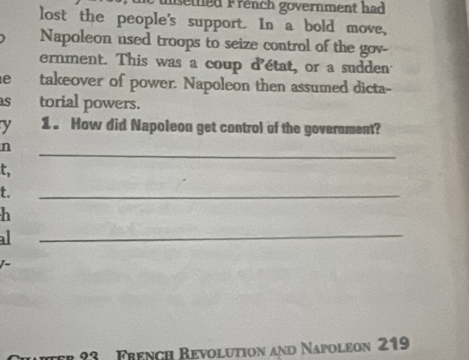 msettled French government had 
lost the people's support. In a bold move, 
Napoleon used troops to seize control of the gov- 
ernment. This was a coup d'état, or a sudden 
e takeover of power. Napoleon then assumed dicta- 
s torial powers. 
y 1 . How did Napoleon get control of the government? 
_ 
n 
t, 
t. 
_ 
h 
al 
_ 
/~ 
er 23 French Revolution and Napoleon 219