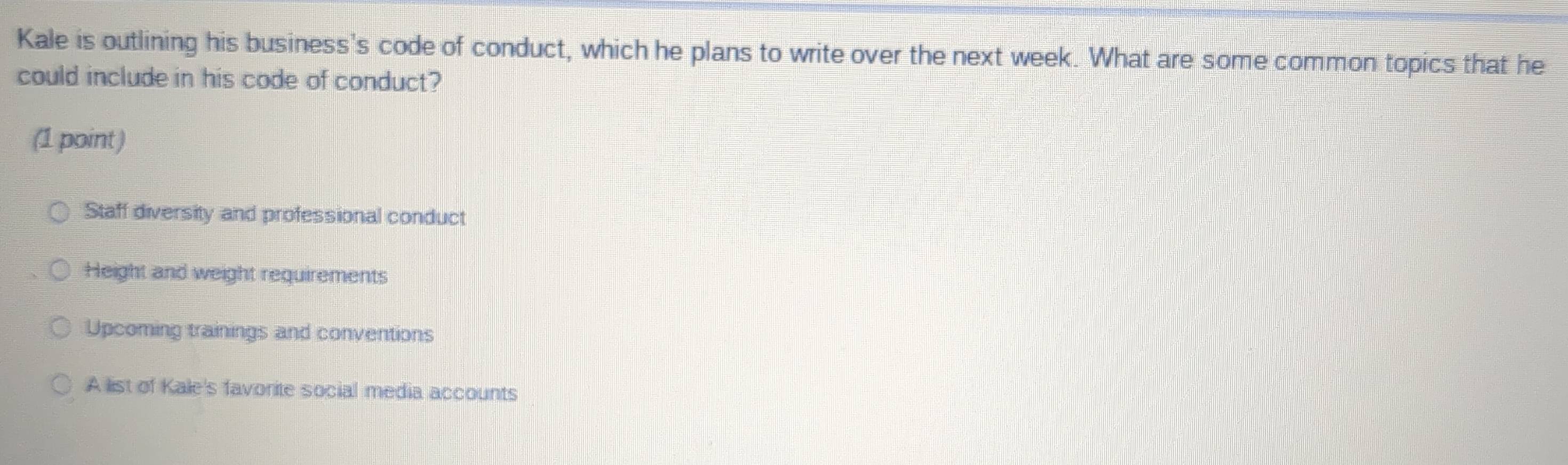 Kale is outlining his business's code of conduct, which he plans to write over the next week. What are some common topics that he
could include in his code of conduct?
(1 point )
Staff diversity and professional conduct
Height and weight requirements
Upcoming trainings and conventions
A list of Kale's favorite social media accounts