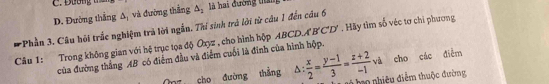 D. Đường thắng Δ, và đưỡng thắng △ _2 là hai đường tha
*Phần 3, Câu hội trắc nghiệm trả lời ngắn. Thi sinh trả lời từ câu 1 đến câu 6
Câu 1: Trong không gian với hệ trục tọa độ Oxyz , cho hình hộp ABCD.A B'C'D'. Hãy tìm số véc tơ chi phương
và cho các điểm
của đường thắng AB có điễm đầu và điểm cuối là đinh của hình hộp.
Oz cho đường thắng D  x/2 = (y-1)/3 = (z+2)/-1 , T ho hiêu điểm thuộc đường