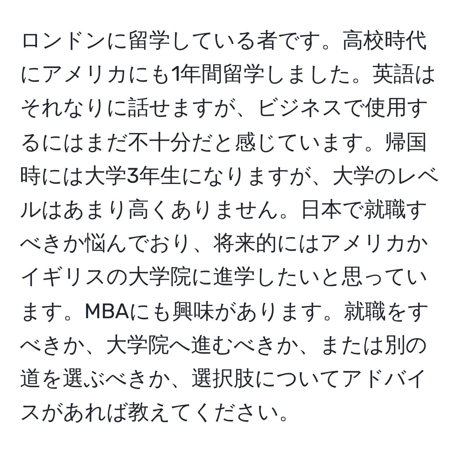 ロンドンに留学している者です。高校時代にアメリカにも1年間留学しました。英語はそれなりに話せますが、ビジネスで使用するにはまだ不十分だと感じています。帰国時には大学3年生になりますが、大学のレベルはあまり高くありません。日本で就職すべきか悩んでおり、将来的にはアメリカかイギリスの大学院に進学したいと思っています。MBAにも興味があります。就職をすべきか、大学院へ進むべきか、または別の道を選ぶべきか、選択肢についてアドバイスがあれば教えてください。