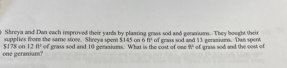 ) Shreya and Dan each improved their yards by planting grass sod and geraniums. They bought their 
supplies from the same store. Shreya spent $145 on 6ft^2 of grass sod and 13 geraniums. Dan spent
$178 on 12ft^2 of grass sod and 10 geraniums. What is the cost of one ft^2 of grass sod and the cost of 
one geranium?