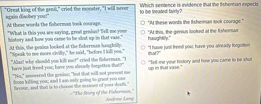 Which sentence is evidence that the fisherman expects
"Great king of the genii," cried the monster, "I will never to be treated fairly?
again disobey you!"
At these words the fisherman took courage. “At these words the fisherman took courage.”
"What is this you are saying, great genius? Tell me your “At this, the genius looked at the fisherman
history and how you came to be shut up in that vase." haughtily."
At this, the genius looked at the fisherman haughtily. “I have just freed you; have you already forgotten
"Speak to me more civilly," he said, "before I kill you." that?"
"Alas! why should you kill me?" cried the fisherman. "I “Tell me your history and how you came to be shut
have just freed you; have you already forgotten that?" up in that vase."
"No," answered the genius; "but that will not prevent me
from killing you; and I am only going to grant you one
favour, and that is to choose the manner of your death."
—“The Story of the Fisherman,”
Andrew Lang