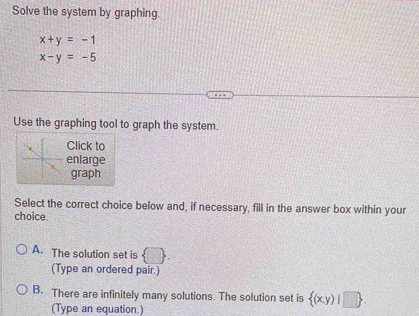 Solve the system by graphing.
x+y=-1
x-y=-5
Use the graphing tool to graph the system.
Click to
enlarge
graph
Select the correct choice below and, if necessary, fill in the answer box within your
choice.
A. The solution set is 1:_ 
(Type an ordered pair.)
B. There are infinitely many solutions. The solution set is  (x,y)|□ . 
(Type an equation.)