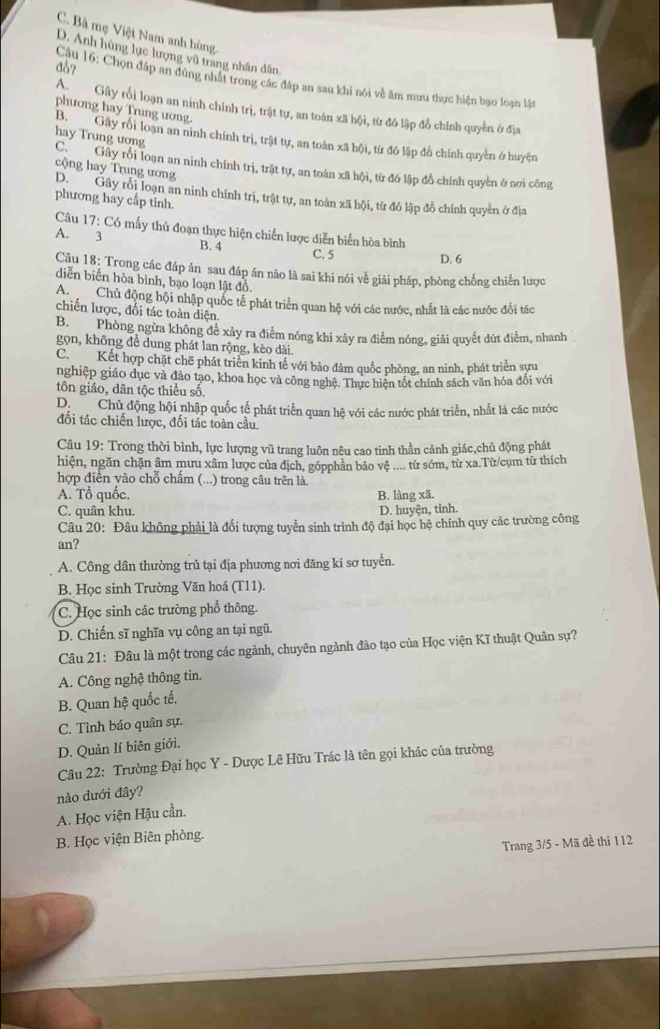C. Bà mẹ Việt Nam anh hùng.
D. Anh hùng lực lượng vũ trang nhân dân
đ♂?
Câu 16: Chọn đáp an đùng nhất trong các đáp an sau khi nói về âm mưu thực hiện bạo loàn lân
A  Gây rối loạn an ninh chính trị, trật tự, an toàn xã hội, từ đó lập đổ chính quyền ở địa
phương hay Trung ương.
hay Trung ương
B  Gây rối loạn an ninh chính trị, trật tự, an toàn xã hội, từ đó lập đồ chính quyền ở huyện
C.  Gây rỗi loạn an ninh chính trị, trật tự, an toàn xã hội, từ đó lập đồ chính quyền ở nơi công
cộng hay Trung ương
phương hay cấp tinh. D. Gây rối loạn an ninh chính trị, trật tự, an toàn xã hội, từ đó lập đồ chính quyền ở địa
Câu 17: Có mấy thủ đoạn thực hiện chiến lược diễn biến hòa bình
A. 3
B. 4
C. 5 D. 6
Câu 18: Trong các đáp án sau đáp án nào là sai khi nói về giải pháp, phòng chống chiến lược
diễn biến hòa bình, bạo loạn lật đồ.
An Chủ động hội nhập quốc tế phát triển quan hệ với các nước, nhất là các nước đổi tác
chiến lược, đối tác toàn diện.
B. Phòng ngừa không để xảy ra điểm nóng khi xảy ra điểm nóng, giải quyết đứt điểm, nhanh
gọn, không đề dung phát lan rộng, kèo dài.
Ch Kết hợp chặt chẽ phát triển kinh tế với bảo đảm quốc phòng, an ninh, phát triển sựu
nghiệp giáo dục và đào tạo, khoa học và công nghệ. Thực hiện tốt chính sách văn hỏa đổi với
tôn giáo, dân tộc thiều số.
D  Chủ động hội nhập quốc tế phát triển quan hệ với các nước phát triển, nhất là các nước
đối tác chiến lược, đối tác toàn cầu.
Câu 19: Trong thời bình, lực lượng vũ trang luôn nêu cao tinh thần cảnh giác,chủ động phát
hiện, ngăn chặn âm mưu xâm lược của địch, gópphân bảo vệ .... từ sớm, từ xa.Từ/cụm từ thích
hợp điền vào chỗ chẩm (...) trong câu trên là.
A. Tổ quốc. B. làng xã.
C. quân khu. D. huyện, tinh.
Câu 20: Đâu không phải là đối tượng tuyển sinh trình độ đại học hệ chính quy các trường công
an?
A. Công dân thường trú tại địa phương nơi đăng kí sơ tuyển.
B. Học sinh Trường Văn hoá (T11).
C. Học sinh các trường phổ thông.
D. Chiến sĩ nghĩa vụ công an tại ngũ.
Câu 21: Đâu là một trong các ngành, chuyên ngành đào tạo của Học viện Kĩ thuật Quân sự?
A. Công nghệ thông tin.
B. Quan hệ quốc tế.
C. Tình báo quân sự.
D. Quản lí biên giới.
Câu 22: Trường Đại học Y - Dược Lê Hữu Trác là tên gọi khác của trường
nào dưới đây?
A. Học viện Hậu cần.
B. Học viện Biên phòng.
Trang 3/5 - Mã đề thi 112