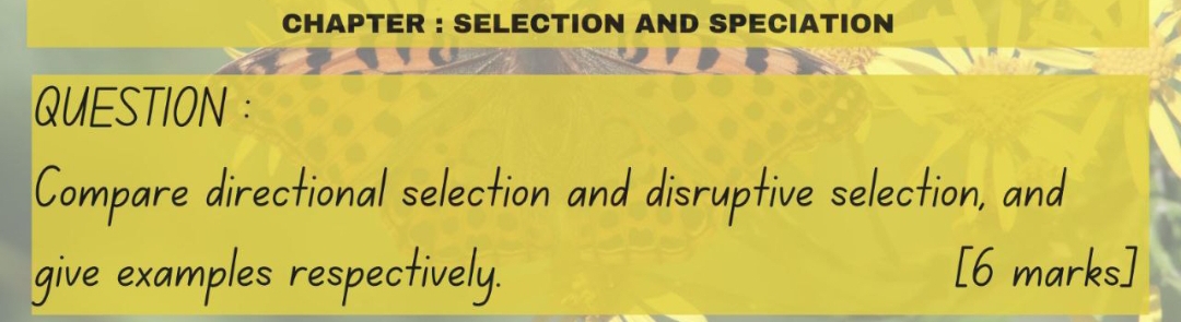 CHAPTER : SELECTION AND SPECIATION 
QUESTION : 
Compare directional selection and disruptive selection, and 
give examples respectively. [6 marks]