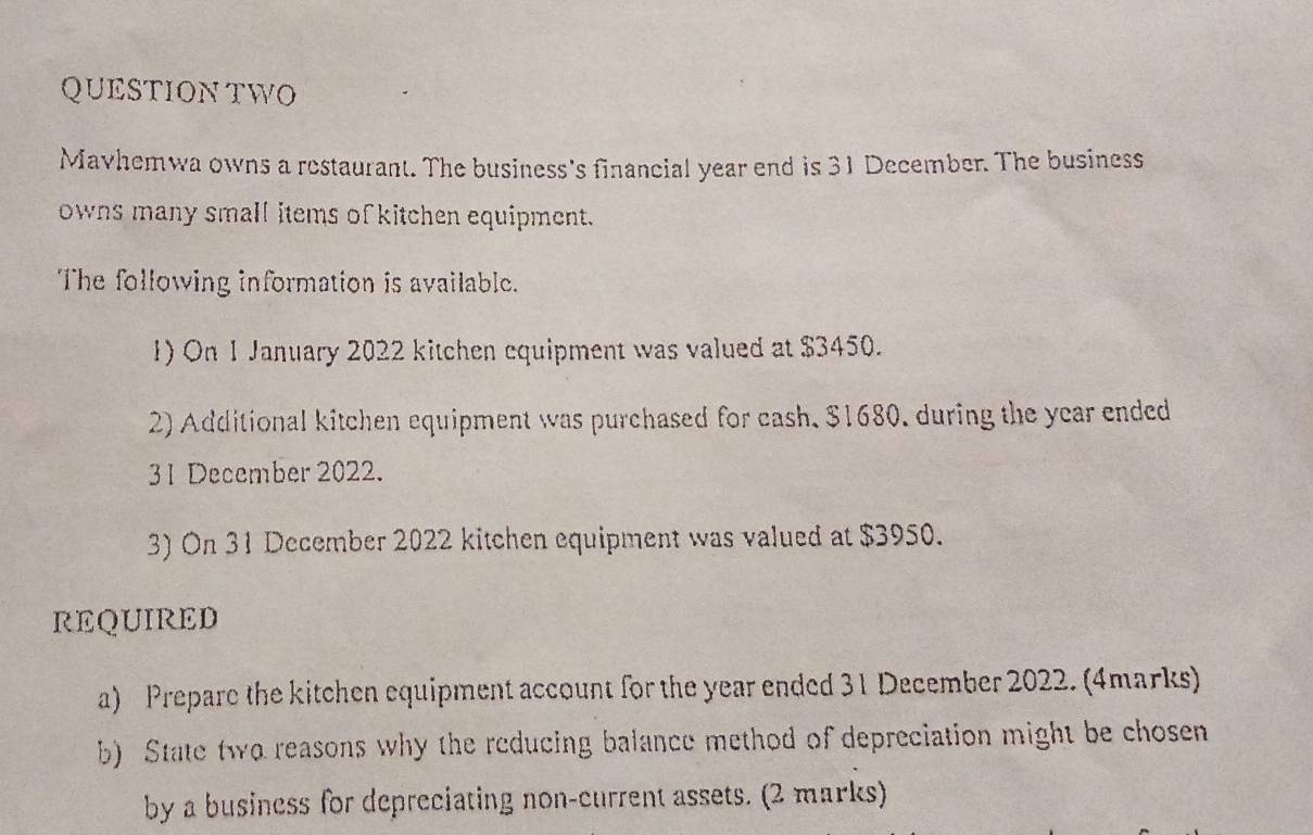 QUESTIONTWO 
Mavhemwa owns a restaurant. The business's financial year end is 31 December. The business 
owns many small items of kitchen equipment. 
The following information is available. 
1) On 1 January 2022 kitchen equipment was valued at $3450. 
2) Additional kitchen equipment was purchased for cash, $1680, during the year ended 
31 December 2022. 
3) On 31 December 2022 kitchen equipment was valued at $3950. 
REQUIRED 
a) Prepare the kitchen equipment account for the year ended 31 December 2022. (4marks) 
b) State two reasons why the reducing balance method of depreciation might be chosen 
by a business for depreciating non-current assets. (2 marks)