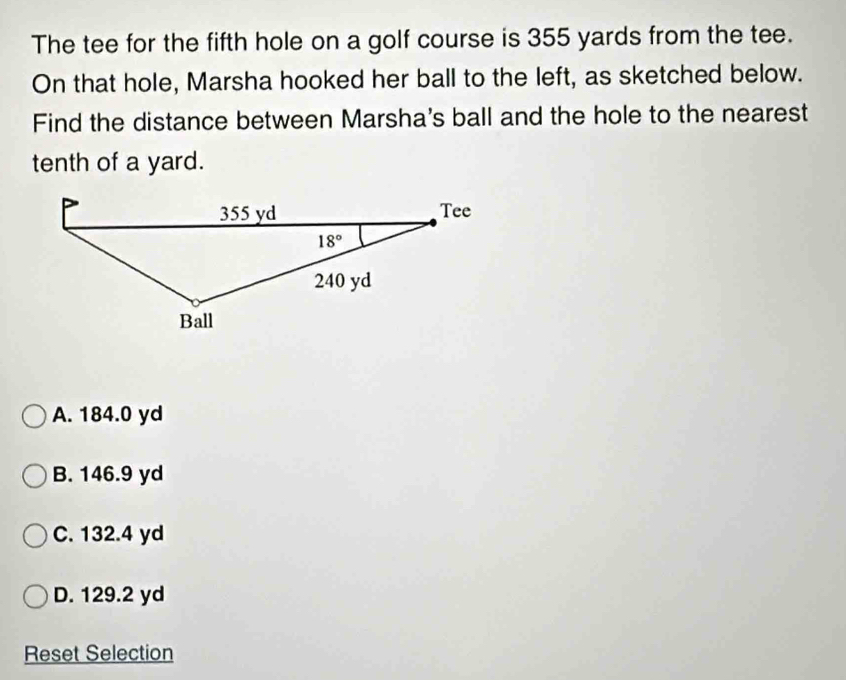 The tee for the fifth hole on a golf course is 355 yards from the tee.
On that hole, Marsha hooked her ball to the left, as sketched below.
Find the distance between Marsha's ball and the hole to the nearest
tenth of a yard.
A. 184.0 yd
B. 146.9 yd
C. 132.4 yd
D. 129.2 yd
Reset Selection