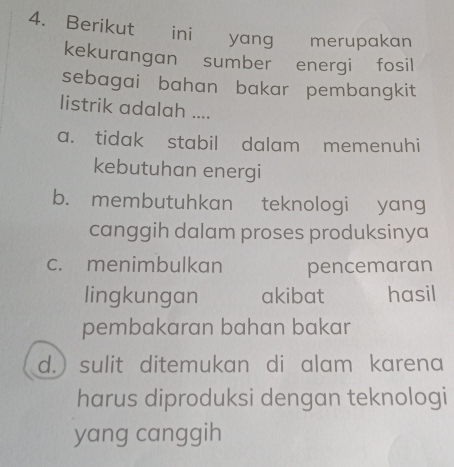 Berikut ini yang merupakan
kekurangan sumber energi fosil
sebagai bahan bakar pembangkit
listrik adalah ....
a. tidak stabil dalam memenuhi
kebutuhan energi
b. membutuhkan teknologi yang
canggih dalam proses produksinya
c. menimbulkan pencemaran
lingkungan akibat hasil
pembakaran bahan bakar
d.) sulit ditemukan di alam karena
harus diproduksi dengan teknologi
yang canggih