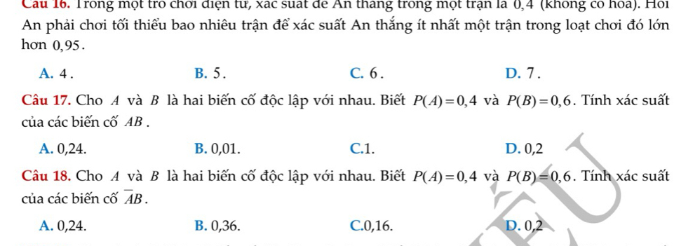 Cau 16. Trong một trò chơi điện tư, xác suất đe Ấn tháng trong một trận là 0,4 (không có hoa). Hoi
An phải chơi tối thiểu bao nhiêu trận để xác suất An thắng ít nhất một trận trong loạt chơi đó lớn
hon 0, 95.
A. 4. B. 5. C. 6. D. 7.
Câu 17. Cho A và B là hai biến cố độc lập với nhau. Biết P(A)=0,4 và P(B)=0,6. Tính xác suất
của các biến cố AB.
A. 0, 24. B. 0, 01. C. 1. D. 0, 2
Câu 18. Cho A và B là hai biến cố độc lập với nhau. Biết P(A)=0,4 và P(B)=0,6. Tính xác suất
của các biến cố overline AB.
A. 0, 24. B. 0, 36. C. 0, 16. D. 0, 2