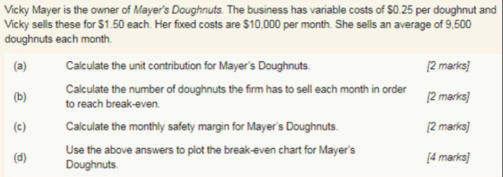 Vicky Mayer is the owner of Mayer's Doughnuts. The business has variable costs of $0.25 per doughnut and 
Vicky sells these for $1.50 each. Her fixed costs are $10,000 per month. She sells an average of 9,500
doughnuts each month. 
(a) Calculate the unit contribution for Mayer's Doughnuts. [2 marks] 
Calculate the number of doughnuts the firm has to sell each month in order [2 marks] 
(b) to reach break-even. 
(c) Calculate the monthly safety margin for Mayer's Doughnuts. [2 marks] 
Use the above answers to plot the break-even chart for Mayer's 
(d) Doughnuts. 
[4 marks]