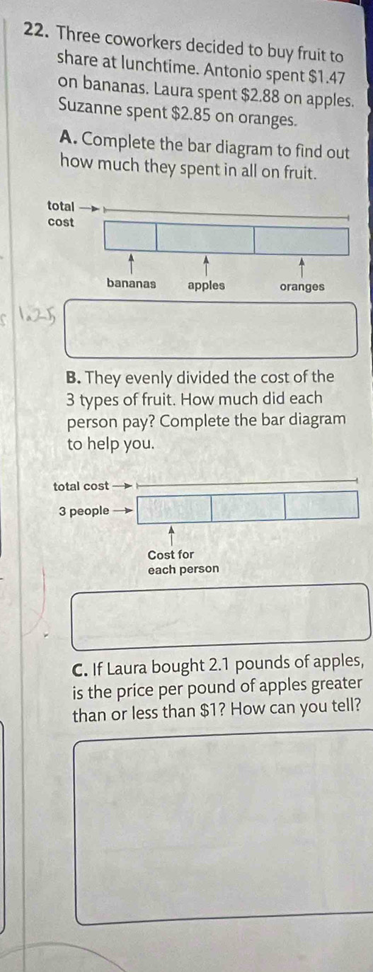 Three coworkers decided to buy fruit to 
share at lunchtime. Antonio spent $1.47
on bananas. Laura spent $2.88 on apples. 
Suzanne spent $2.85 on oranges. 
A. Complete the bar diagram to find out 
how much they spent in all on fruit. 
B. They evenly divided the cost of the
3 types of fruit. How much did each 
person pay? Complete the bar diagram 
to help you. 
total cost
3 people 
Cost for 
each person 
C. If Laura bought 2.1 pounds of apples, 
is the price per pound of apples greater 
than or less than $1? How can you tell?