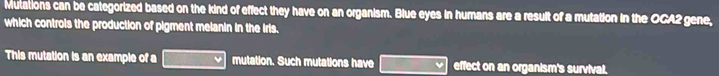 Mutations can be categorized based on the kind of effect they have on an organism. Blue eyes in humans are a result of a mutation in the OCA2 gene, 
which controis the production of pigment melanin in the iris. 
This mutation is an example of a mutation. Such mutations have ∴ △ ADC effect on an organism's survival.