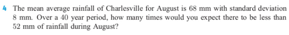 The mean average rainfall of Charlesville for August is 68 mm with standard deviation
8 mm. Over a 40 year period, how many times would you expect there to be less than
52 mm of rainfall during August?