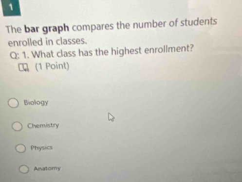 The bar graph compares the number of students
enrolled in classes.
Q: 1. What class has the highest enrollment?
(1 Point)
Biology
Chemistry
Physics
Anatomy