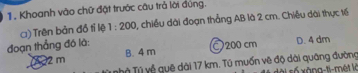 Khoanh vào chữ đặt trước câu trả lời đúng.
() Trên bản đồ tỉ lệ 1:200 1, chiều dài đoạn thẳng AB là 2 cm. Chiều dài thực tế
đoạn thẳng đó là: D. 4 dm
2 m B. 4 m 200 cm
Tỷ Tỷ về quê dài 17 km. Tú muốn vẽ độ dài quâng đường sài số xàng-ti-mét là