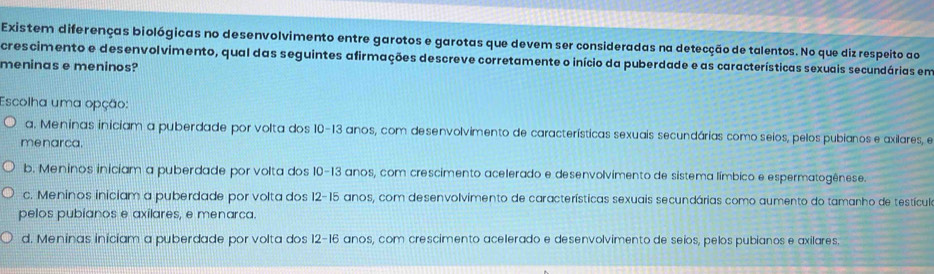 Existem diferenças biológicas no desenvolvimento entre garotos e garotas que devem ser consideradas na detecção de talentos. No que diz respeito ao
crescimento e desenvolvimento, qual das seguintes afirmações descreve corretamente o início da puberdade e as características sexuais secundárias em
meninas e meninos?
Escolha uma opção:
a. Meninas iniciam a puberdade por volta dos 10 - 13 anos, com desenvolvimento de características sexuais secundárias como seios, pelos pubianos e axilares, e
menarca.
b. Meninos iniciam a puberdade por volta dos 10 - 13 anos, com crescimento acelerado e desenvolvimento de sistema límbico e espermatogênese.
c. Meninos iniciam a puberdade por volta dos 12 - 15 anos, com desenvolvimento de características sexuais secundárias como aumento do tamanho de testículo
pelos pubianos e axilares, e menarca.
d. Meninas iniciam a puberdade por volta dos 12 - 16 anos, com crescimento acelerado e desenvolvimento de seios, pelos pubianos e axilares.