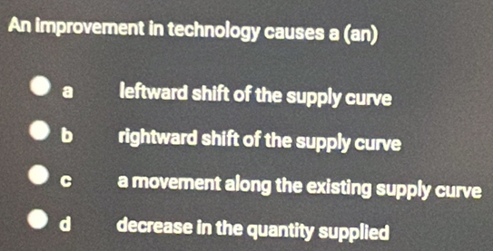 An improvement in technology causes a (an)
a leftward shift of the supply curve
rightward shift of the supply curve
a movement along the existing supply curve
decrease in the quantity supplied