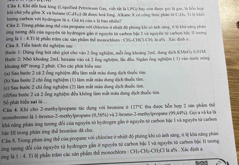 Khí đốt hoá lỏng (Liquified Petroleum Gas, viết tắt là LPG) hay còn được gọi là gas, là hỗn họp
khí chủ yếu gồm X và butane (C_4H_10) đã được hoá lỏng. Alkane X có công thức phân tử C₃H₈. Tỉ lệ khối
lượng carbon với hydrogen là x. Giá trị của x là bao nhiêu?
Câu 2. Trong phản ứng thế của propane với chlorine ở nhiệt độ phòng khi có ánh sáng, tỉ lệ khả năng phản
ứừng tương đối của nguyên tử hydrogen gắn ở nguyên tử carbon bậc I và nguyên tử carbon bậc 1I tương
ứng là 1:4 Tỉ lệ phần trăm các sản phẩm thế monochloro : CH3-CHCl-C |F là là a% . Xác định a .
Câu 3. Tiến hành thí nghiệm sau
Bước 1: Dùng ống hút nhỏ giọt cho vào 2 ống nghiệm, mỗi ống khoảng 2mL dung dịch KMnO₄ 0,01M.
Bước 2: Nhỏ khoảng 2mL hexane vào cả 2 ống nghiệm, lắc đều. Ngâm ống nghiệm ( 1) vào nước nóng
khoảng 60° trong 2 phút. Cho các phát biểu sau:
(a) Sau bước 2 cả 2 ống nghiệm đều làm mất màu dung dịch thuốc tím.
(b) Sau bước 2 chỉ ống nghiệm (1) làm mất màu dung dịch thuốc tím.
(c) Sau bước 2 chỉ ống nghiệm (2) làm mất màu dung dịch thuốc tím.
(d)Sau bước 2 cả 2 ống nghiệm đều không làm mất màu dung dịch thuốc tím.
Số phát biểu sai là...
Câu 4. Khi cho 2-methylpropane tác dụng với bromine ở 127°C thu được hỗn hợp 2 sản phầm thế
monobromo là 1-bromo-2-methylpropane (0,56% ) và 2-bromo-2-methylpropane (99,44%). Gọi a và ka là
khả năng phản ứng tương đối của nguyên tử hydrogen gắn ở nguyên tử carbon bậc I và nguyên tử carbon
bậc III trong phản ứng thế bromine đã cho.
Câu 5. Trong phản ứng thế của propane với chlorine ở nhiệt độ phòng khi có ánh sáng, tỉ lệ khả năng phản
ứng tương đối của nguyên tử hydrogen gắn ở nguyên tử carbon bậc I và nguyên tử carbon bậc II tương
ứng là 1:4. Ti lệ phần trăm các sản phầm thế monochloro : CH_3-CH_2-CH_2Cl là a% . Xác định a